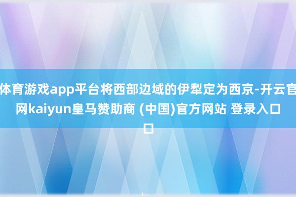 体育游戏app平台将西部边域的伊犁定为西京-开云官网kaiyun皇马赞助商 (中国)官方网站 登录入口