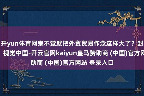 开yun体育网鬼不觉就把外贸贸易作念这样大了？封面图片着手：视觉中国-开云官网kaiyun皇马赞助商 (中国)官方网站 登录入口