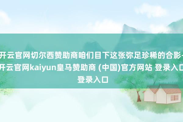 开云官网切尔西赞助商咱们目下这张弥足珍稀的合影-开云官网kaiyun皇马赞助商 (中国)官方网站 登录入口