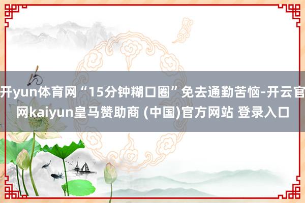 开yun体育网“15分钟糊口圈”免去通勤苦恼-开云官网kaiyun皇马赞助商 (中国)官方网站 登录入口