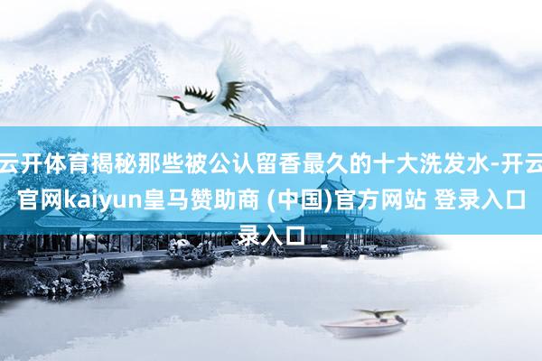 云开体育揭秘那些被公认留香最久的十大洗发水-开云官网kaiyun皇马赞助商 (中国)官方网站 登录入口