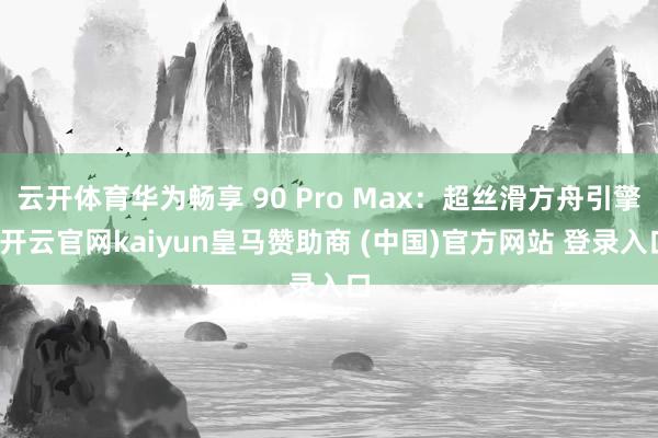 云开体育华为畅享 90 Pro Max：超丝滑方舟引擎-开云官网kaiyun皇马赞助商 (中国)官方网站 登录入口