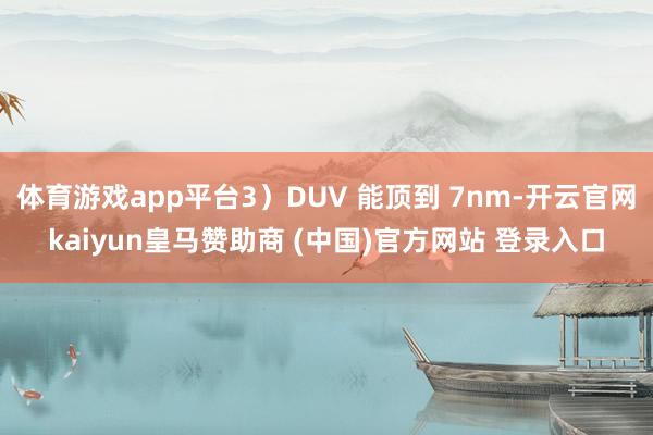 体育游戏app平台3）DUV 能顶到 7nm-开云官网kaiyun皇马赞助商 (中国)官方网站 登录入口