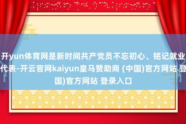 开yun体育网是新时间共产党员不忘初心、铭记就业的优秀代表-开云官网kaiyun皇马赞助商 (中国)官方网站 登录入口