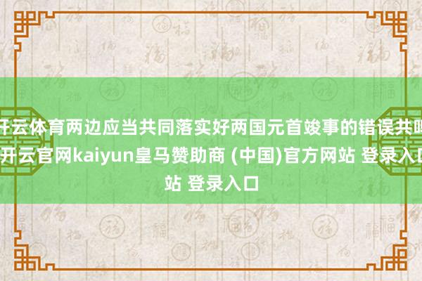 开云体育两边应当共同落实好两国元首竣事的错误共鸣-开云官网kaiyun皇马赞助商 (中国)官方网站 登录入口
