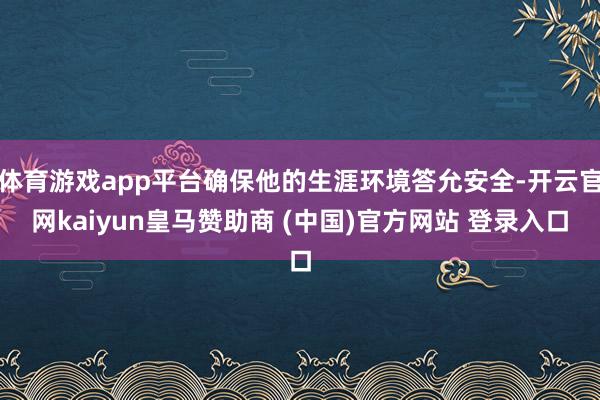 体育游戏app平台确保他的生涯环境答允安全-开云官网kaiyun皇马赞助商 (中国)官方网站 登录入口
