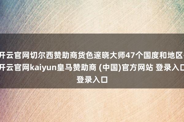 开云官网切尔西赞助商货色邃晓大师47个国度和地区-开云官网kaiyun皇马赞助商 (中国)官方网站 登录入口