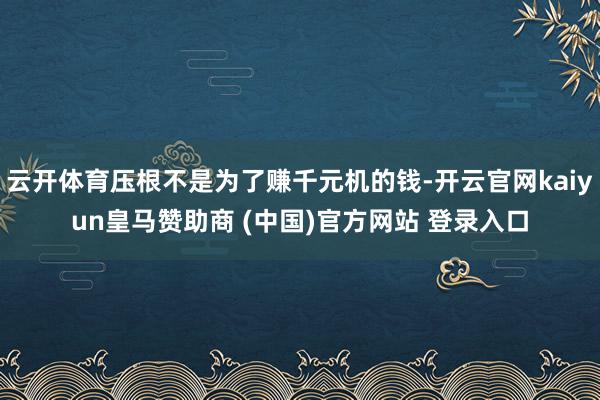 云开体育压根不是为了赚千元机的钱-开云官网kaiyun皇马赞助商 (中国)官方网站 登录入口