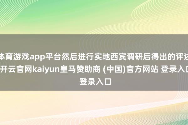 体育游戏app平台然后进行实地西宾调研后得出的评述-开云官网kaiyun皇马赞助商 (中国)官方网站 登录入口