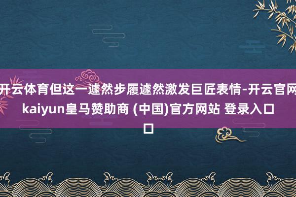 开云体育但这一遽然步履遽然激发巨匠表情-开云官网kaiyun皇马赞助商 (中国)官方网站 登录入口