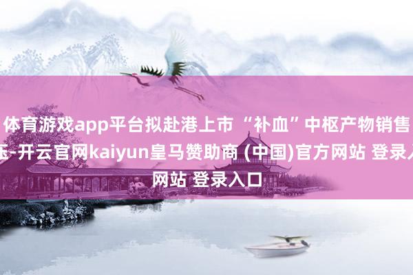 体育游戏app平台拟赴港上市 “补血”中枢产物销售承压-开云官网kaiyun皇马赞助商 (中国)官方网站 登录入口
