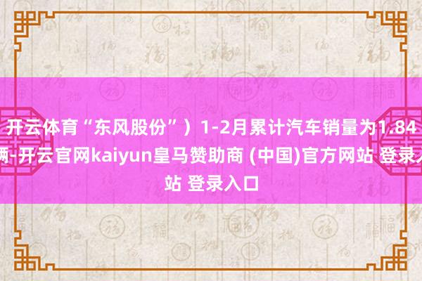 开云体育“东风股份”）1-2月累计汽车销量为1.84万辆-开云官网kaiyun皇马赞助商 (中国)官方网站 登录入口
