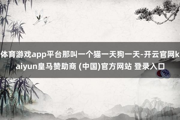 体育游戏app平台那叫一个猫一天狗一天-开云官网kaiyun皇马赞助商 (中国)官方网站 登录入口