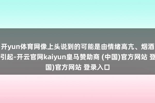 开yun体育网像上头说到的可能是由情绪高亢、烟酒咖啡等引起-开云官网kaiyun皇马赞助商 (中国)官方网站 登录入口