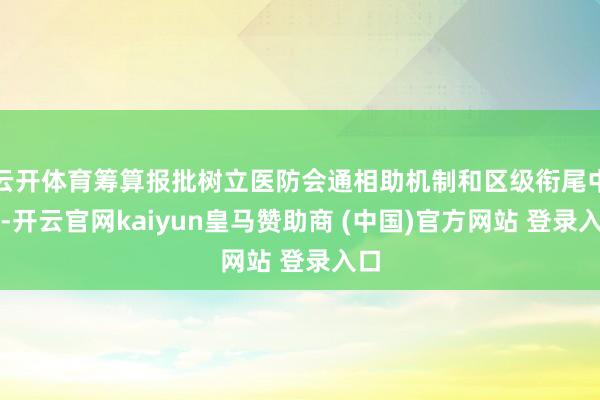 云开体育筹算报批树立医防会通相助机制和区级衔尾中心-开云官网kaiyun皇马赞助商 (中国)官方网站 登录入口
