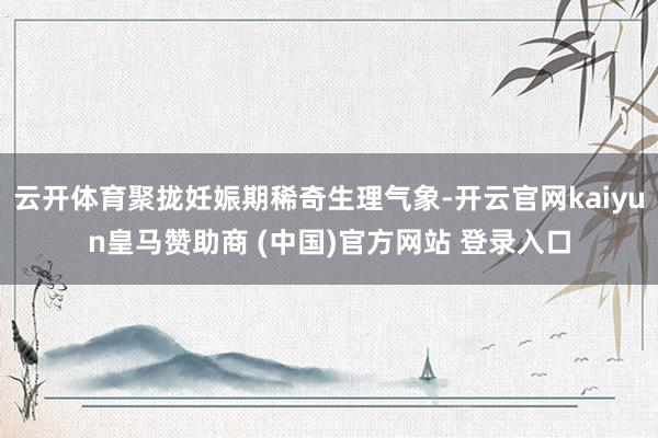 云开体育聚拢妊娠期稀奇生理气象-开云官网kaiyun皇马赞助商 (中国)官方网站 登录入口