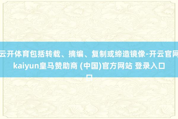 云开体育包括转载、摘编、复制或缔造镜像-开云官网kaiyun皇马赞助商 (中国)官方网站 登录入口