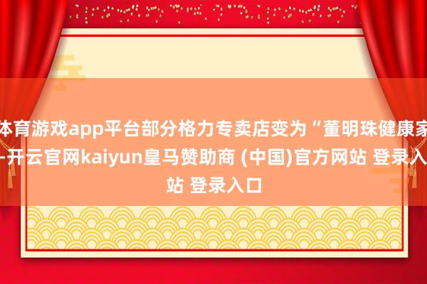 体育游戏app平台部分格力专卖店变为“董明珠健康家”-开云官网kaiyun皇马赞助商 (中国)官方网站 登录入口