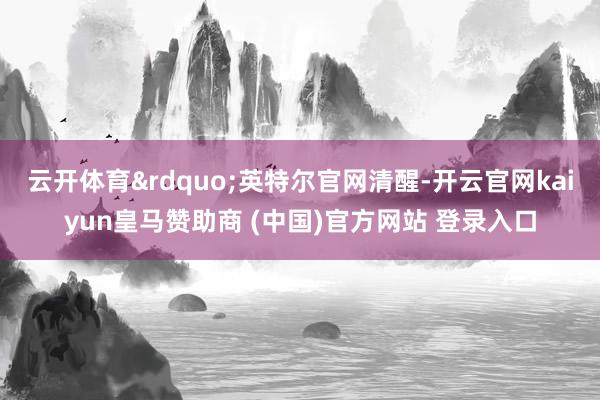云开体育&rdquo;英特尔官网清醒-开云官网kaiyun皇马赞助商 (中国)官方网站 登录入口