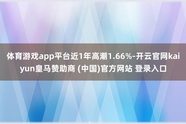 体育游戏app平台近1年高潮1.66%-开云官网kaiyun皇马赞助商 (中国)官方网站 登录入口