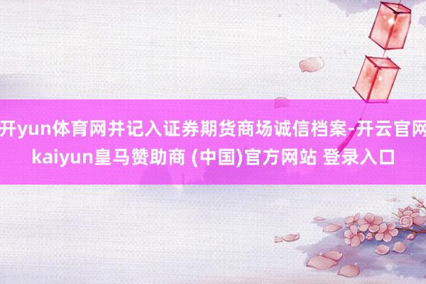 开yun体育网并记入证券期货商场诚信档案-开云官网kaiyun皇马赞助商 (中国)官方网站 登录入口