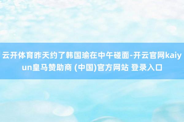 云开体育昨天约了韩国瑜在中午碰面-开云官网kaiyun皇马赞助商 (中国)官方网站 登录入口