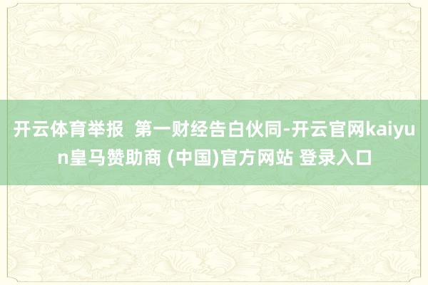 开云体育举报  第一财经告白伙同-开云官网kaiyun皇马赞助商 (中国)官方网站 登录入口