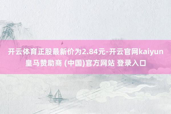 开云体育正股最新价为2.84元-开云官网kaiyun皇马赞助商 (中国)官方网站 登录入口