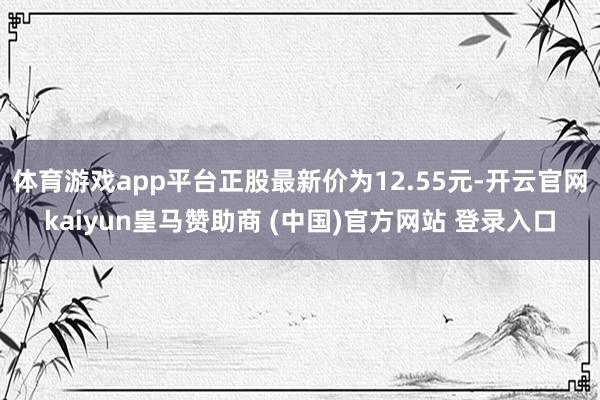 体育游戏app平台正股最新价为12.55元-开云官网kaiyun皇马赞助商 (中国)官方网站 登录入口