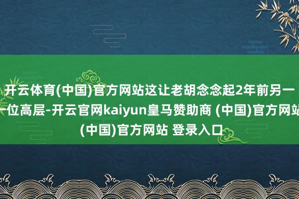 开云体育(中国)官方网站这让老胡念念起2年前另一家大厂的一位高层-开云官网kaiyun皇马赞助商 (中国)官方网站 登录入口