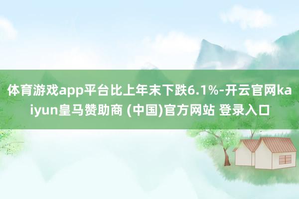 体育游戏app平台比上年末下跌6.1%-开云官网kaiyun皇马赞助商 (中国)官方网站 登录入口