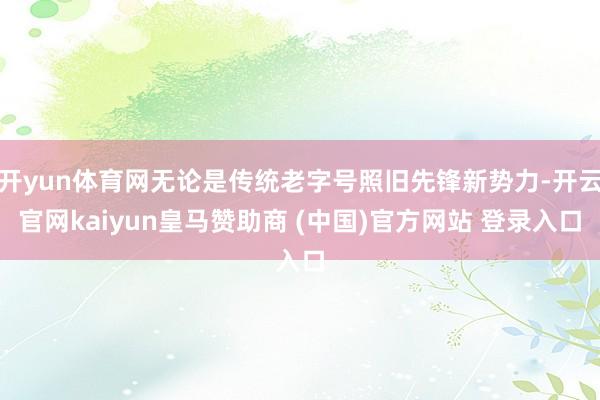 开yun体育网无论是传统老字号照旧先锋新势力-开云官网kaiyun皇马赞助商 (中国)官方网站 登录入口