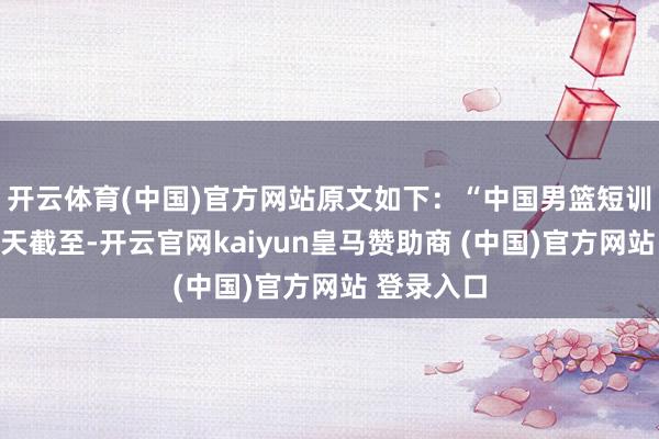 开云体育(中国)官方网站原文如下：“中国男篮短训营将在当天截至-开云官网kaiyun皇马赞助商 (中国)官方网站 登录入口