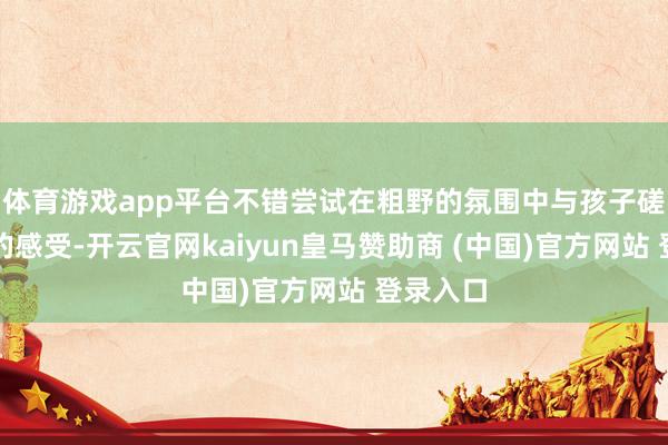 体育游戏app平台不错尝试在粗野的氛围中与孩子磋商他们的感受-开云官网kaiyun皇马赞助商 (中国)官方网站 登录入口