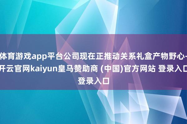 体育游戏app平台公司现在正推动关系礼盒产物野心-开云官网kaiyun皇马赞助商 (中国)官方网站 登录入口