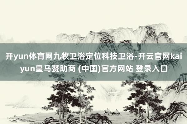 开yun体育网九牧卫浴定位科技卫浴-开云官网kaiyun皇马赞助商 (中国)官方网站 登录入口