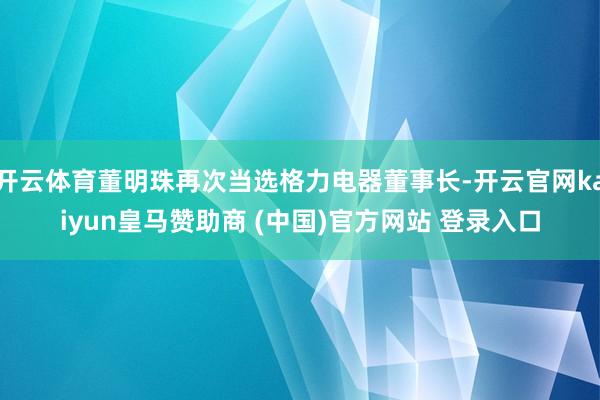 开云体育董明珠再次当选格力电器董事长-开云官网kaiyun皇马赞助商 (中国)官方网站 登录入口