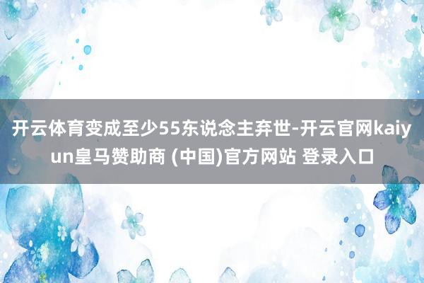 开云体育变成至少55东说念主弃世-开云官网kaiyun皇马赞助商 (中国)官方网站 登录入口