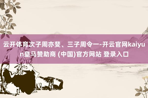 云开体育次子周亦斐、三子周令一-开云官网kaiyun皇马赞助商 (中国)官方网站 登录入口