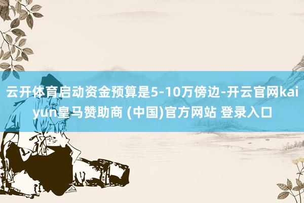 云开体育启动资金预算是5-10万傍边-开云官网kaiyun皇马赞助商 (中国)官方网站 登录入口