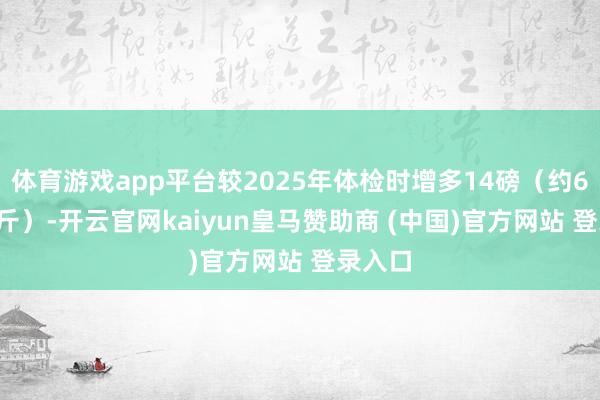 体育游戏app平台较2025年体检时增多14磅（约6.35公斤）-开云官网kaiyun皇马赞助商 (中国)官方网站 登录入口