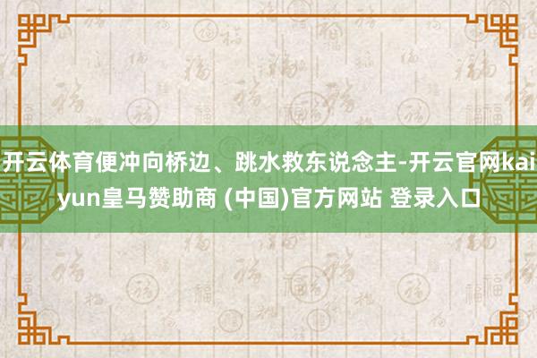 开云体育便冲向桥边、跳水救东说念主-开云官网kaiyun皇马赞助商 (中国)官方网站 登录入口