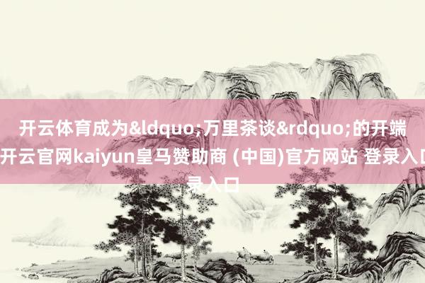 开云体育成为&ldquo;万里茶谈&rdquo;的开端-开云官网kaiyun皇马赞助商 (中国)官方网站 登录入口