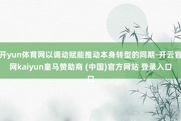 开yun体育网以调动赋能推动本身转型的同期-开云官网kaiyun皇马赞助商 (中国)官方网站 登录入口