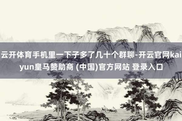 云开体育手机里一下子多了几十个群聊-开云官网kaiyun皇马赞助商 (中国)官方网站 登录入口