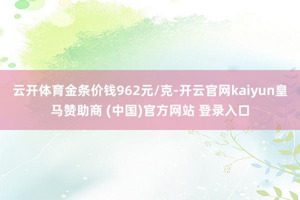 云开体育金条价钱962元/克-开云官网kaiyun皇马赞助商 (中国)官方网站 登录入口