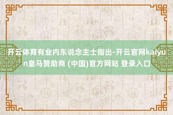 开云体育　　有业内东说念主士指出-开云官网kaiyun皇马赞助商 (中国)官方网站 登录入口