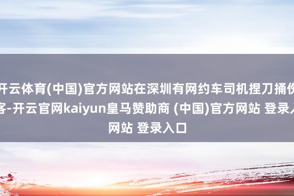开云体育(中国)官方网站在深圳有网约车司机捏刀捅伤乘客-开云官网kaiyun皇马赞助商 (中国)官方网站 登录入口