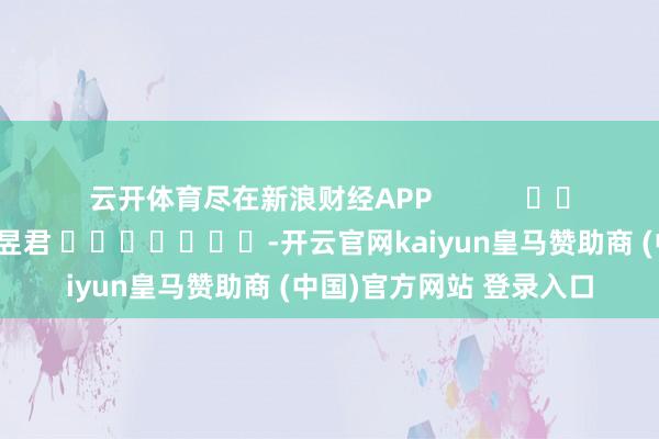 云开体育尽在新浪财经APP            						背负剪辑：卢昱君 							-开云官网kaiyun皇马赞助商 (中国)官方网站 登录入口