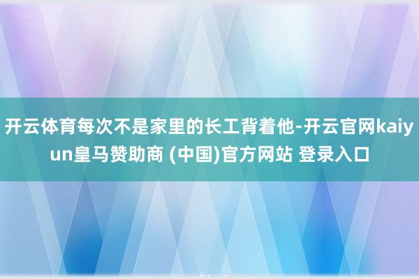 开云体育每次不是家里的长工背着他-开云官网kaiyun皇马赞助商 (中国)官方网站 登录入口